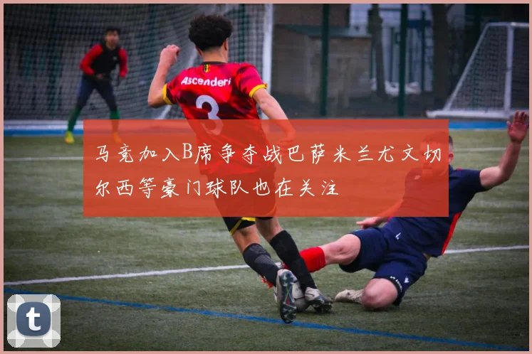 马竞加入B席争夺战巴萨米兰尤文切尔西等豪门球队也在关注