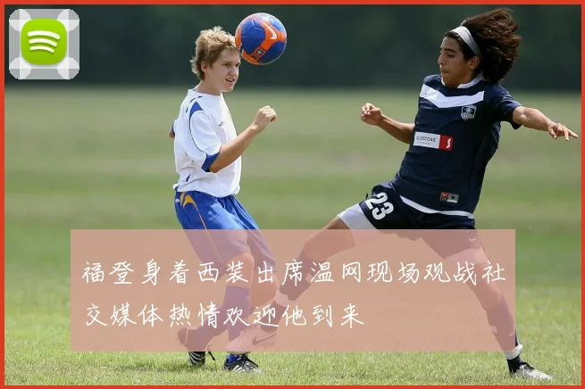 福登身着西装出席温网现场观战社交媒体热情欢迎他到来