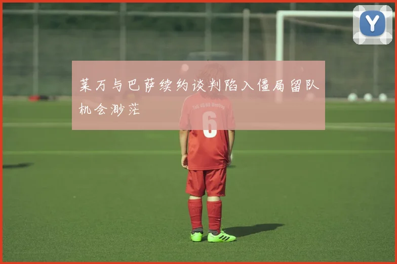 莱万与巴萨续约谈判陷入僵局留队机会渺茫