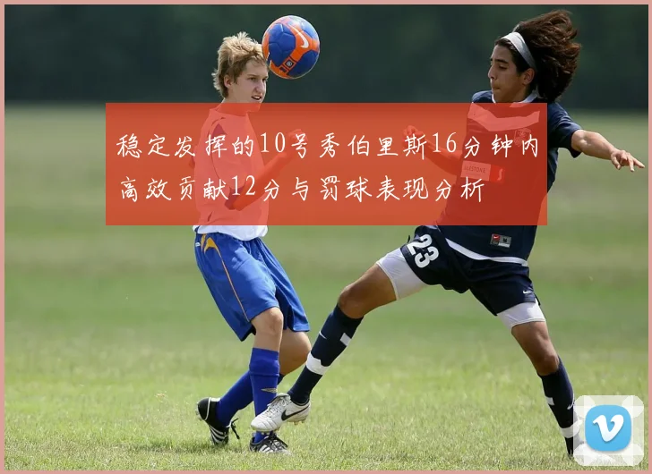 稳定发挥的10号秀伯里斯16分钟内高效贡献12分与罚球表现分析