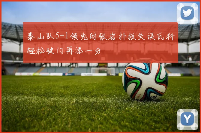 泰山队5-1领先时张岩扑救失误瓦科轻松破门再添一分