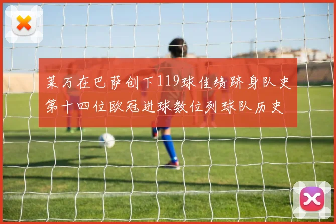 莱万在巴萨创下119球佳绩跻身队史第十四位欧冠进球数位列球队历史第四