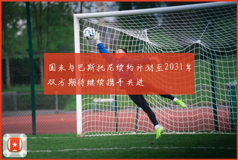 国米与巴斯托尼续约计划至2031年双方期待继续携手共进