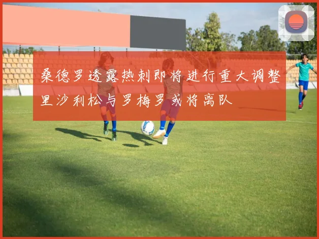 桑德罗透露热刺即将进行重大调整里沙利松与罗梅罗或将离队