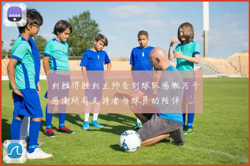 利雅得胜利主帅告别球队感慨万千感谢所有支持者与球员的陪伴