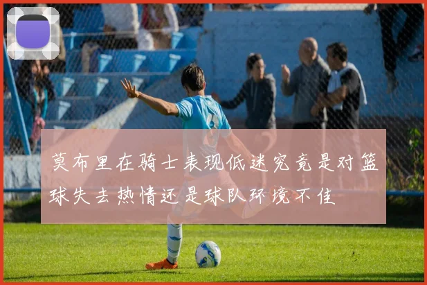 莫布里在骑士表现低迷究竟是对篮球失去热情还是球队环境不佳