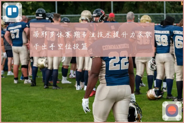 蒂耶罗休赛期专注技术提升力求敢于出手空位投篮