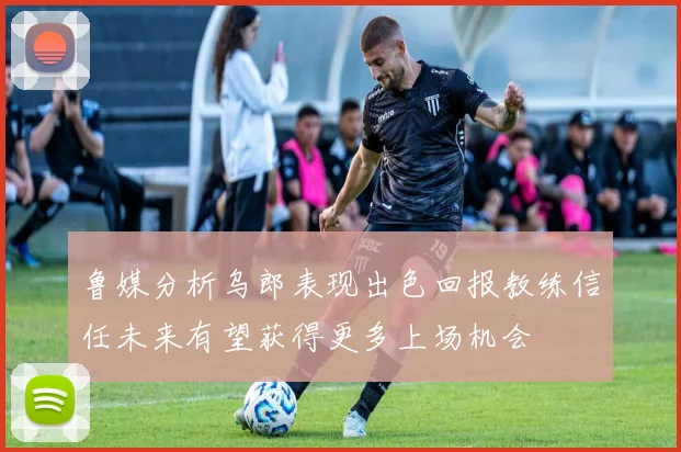 鲁媒分析乌郎表现出色回报教练信任未来有望获得更多上场机会