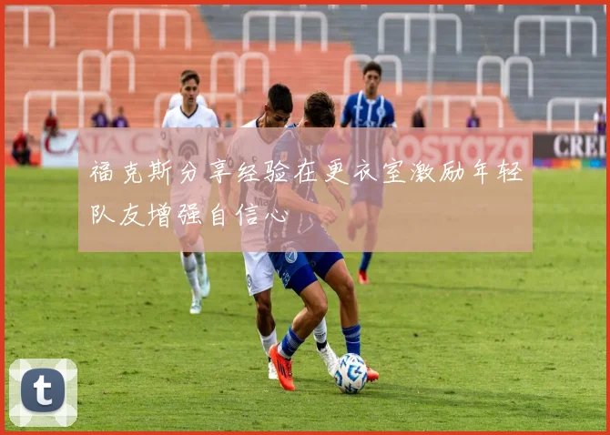 福克斯分享经验在更衣室激励年轻队友增强自信心