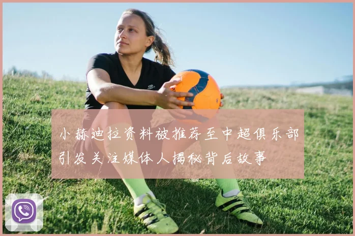 小赫迪拉资料被推荐至中超俱乐部引发关注媒体人揭秘背后故事