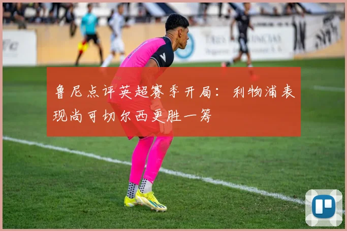 鲁尼点评英超赛季开局：利物浦表现尚可切尔西更胜一筹