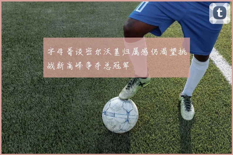 字母哥谈密尔沃基归属感仍渴望挑战新高峰争夺总冠军